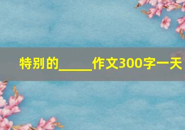 特别的_____作文300字一天