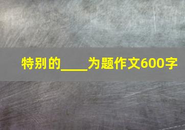 特别的____为题作文600字