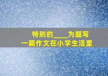 特别的____为题写一篇作文在小学生活里