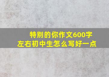 特别的你作文600字左右初中生怎么写好一点