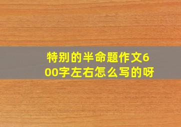 特别的半命题作文600字左右怎么写的呀