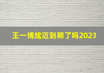 王一博炫迈到期了吗2023