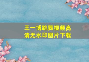 王一博跳舞视频高清无水印图片下载