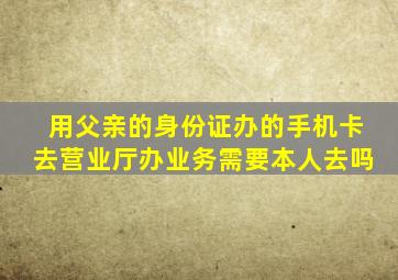 用父亲的身份证办的手机卡去营业厅办业务需要本人去吗