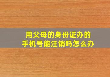 用父母的身份证办的手机号能注销吗怎么办