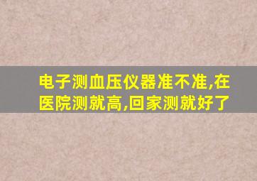 电子测血压仪器准不准,在医院测就高,回家测就好了