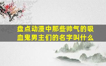 盘点动漫中那些帅气的吸血鬼男主们的名字叫什么