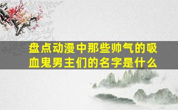 盘点动漫中那些帅气的吸血鬼男主们的名字是什么