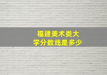 福建美术类大学分数线是多少