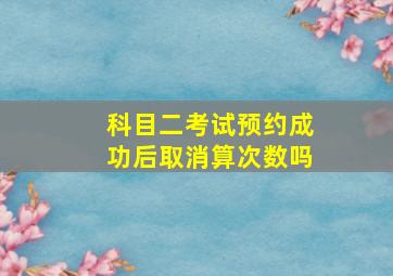 科目二考试预约成功后取消算次数吗