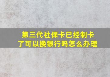 第三代社保卡已经制卡了可以换银行吗怎么办理