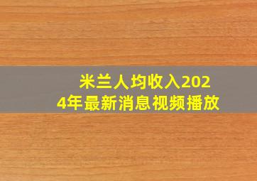 米兰人均收入2024年最新消息视频播放