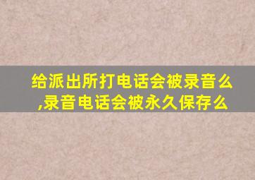 给派出所打电话会被录音么,录音电话会被永久保存么