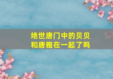 绝世唐门中的贝贝和唐雅在一起了吗