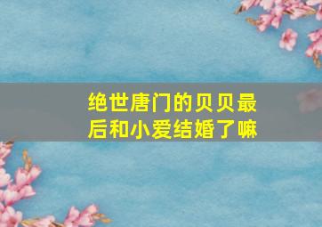 绝世唐门的贝贝最后和小爱结婚了嘛