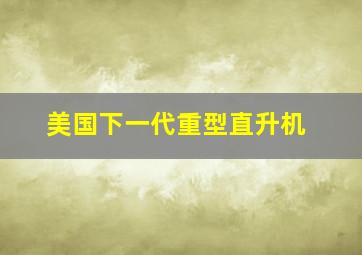 美国下一代重型直升机