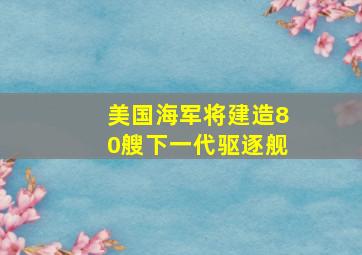 美国海军将建造80艘下一代驱逐舰