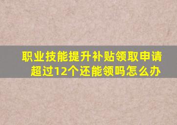 职业技能提升补贴领取申请超过12个还能领吗怎么办