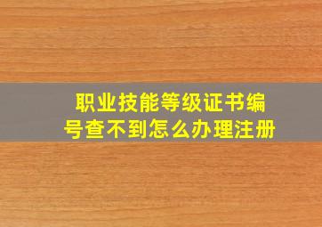 职业技能等级证书编号查不到怎么办理注册