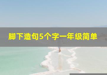 脚下造句5个字一年级简单