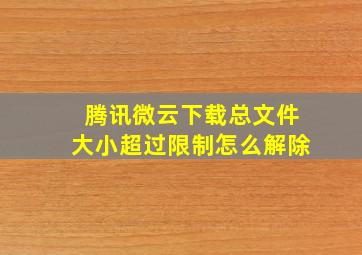 腾讯微云下载总文件大小超过限制怎么解除