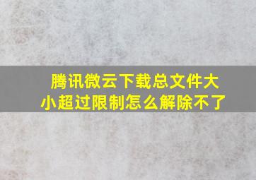 腾讯微云下载总文件大小超过限制怎么解除不了