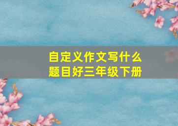 自定义作文写什么题目好三年级下册