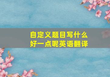 自定义题目写什么好一点呢英语翻译