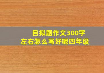 自拟题作文300字左右怎么写好呢四年级