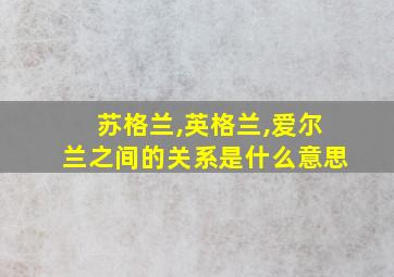 苏格兰,英格兰,爱尔兰之间的关系是什么意思