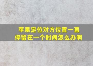 苹果定位对方位置一直停留在一个时间怎么办啊