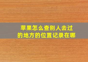 苹果怎么查别人去过的地方的位置记录在哪