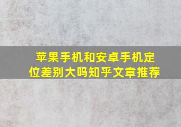 苹果手机和安卓手机定位差别大吗知乎文章推荐