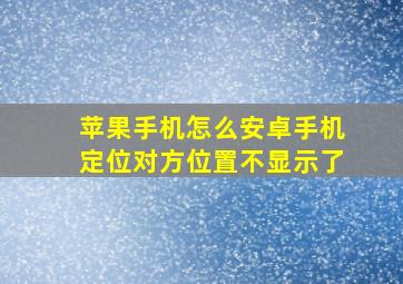 苹果手机怎么安卓手机定位对方位置不显示了