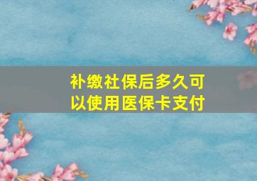 补缴社保后多久可以使用医保卡支付