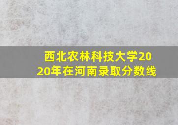 西北农林科技大学2020年在河南录取分数线