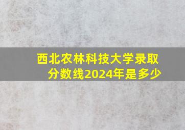 西北农林科技大学录取分数线2024年是多少