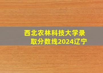 西北农林科技大学录取分数线2024辽宁