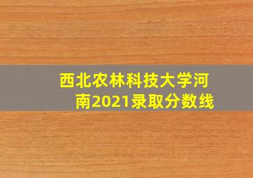 西北农林科技大学河南2021录取分数线