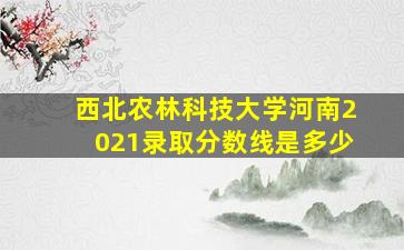 西北农林科技大学河南2021录取分数线是多少