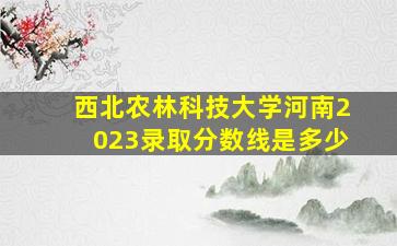 西北农林科技大学河南2023录取分数线是多少