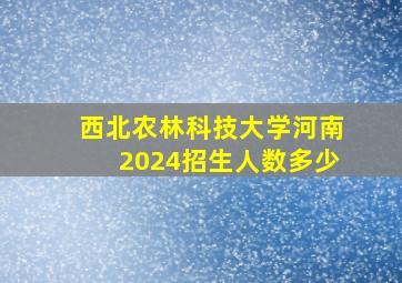 西北农林科技大学河南2024招生人数多少