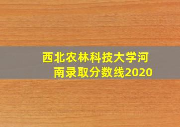 西北农林科技大学河南录取分数线2020