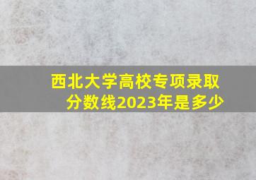 西北大学高校专项录取分数线2023年是多少