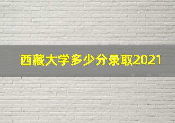 西藏大学多少分录取2021