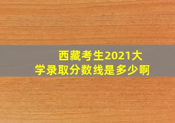 西藏考生2021大学录取分数线是多少啊