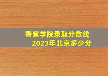 警察学院录取分数线2023年北京多少分