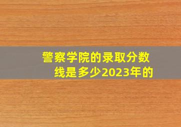 警察学院的录取分数线是多少2023年的