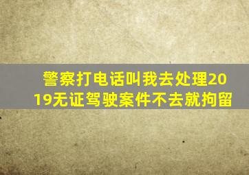 警察打电话叫我去处理2019无证驾驶案件不去就拘留