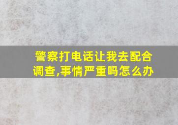 警察打电话让我去配合调查,事情严重吗怎么办